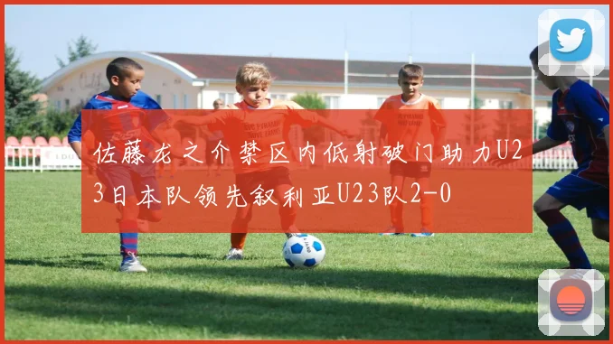 佐藤龙之介禁区内低射破门助力U23日本队领先叙利亚U23队2-0