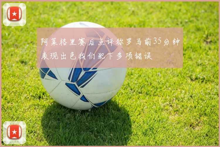 阿莱格里赛后点评称罗马前35分钟表现出色我们犯下多项错误