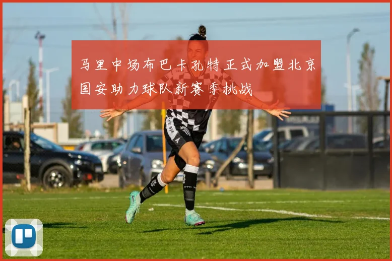 马里中场布巴卡孔特正式加盟北京国安助力球队新赛季挑战