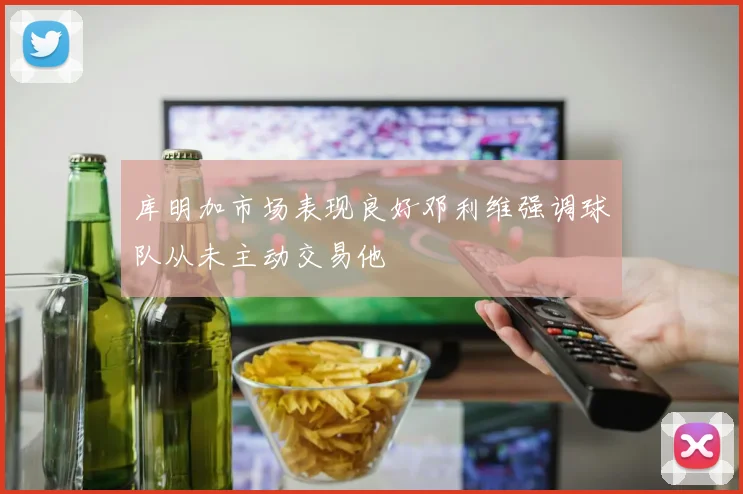 库明加市场表现良好邓利维强调球队从未主动交易他
