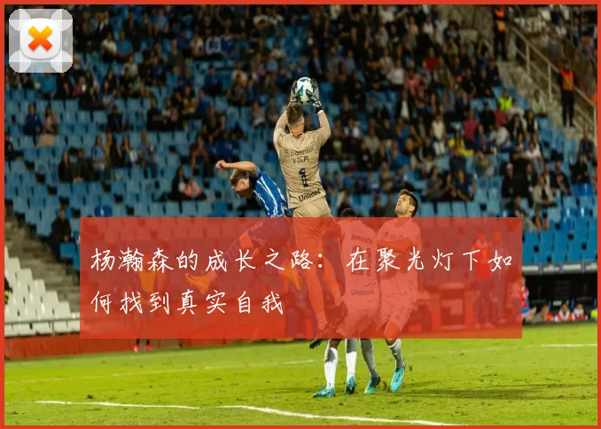 杨瀚森的成长之路：在聚光灯下如何找到真实自我