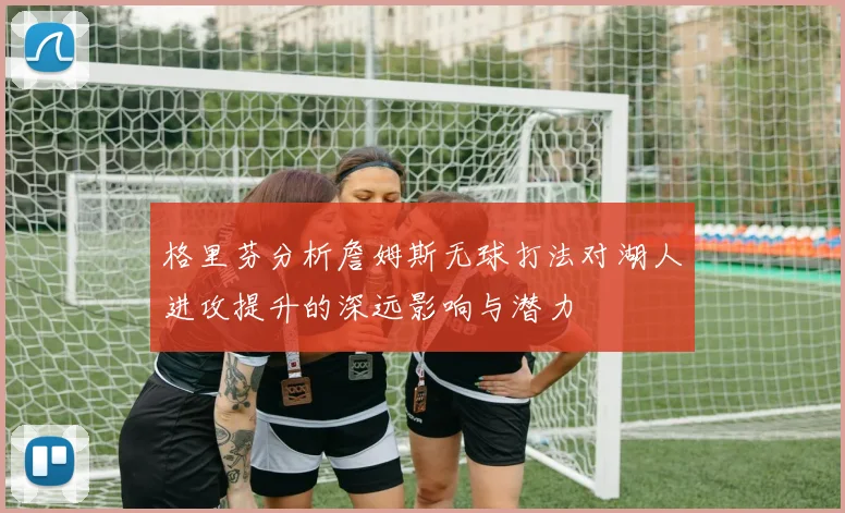 格里芬分析詹姆斯无球打法对湖人进攻提升的深远影响与潜力