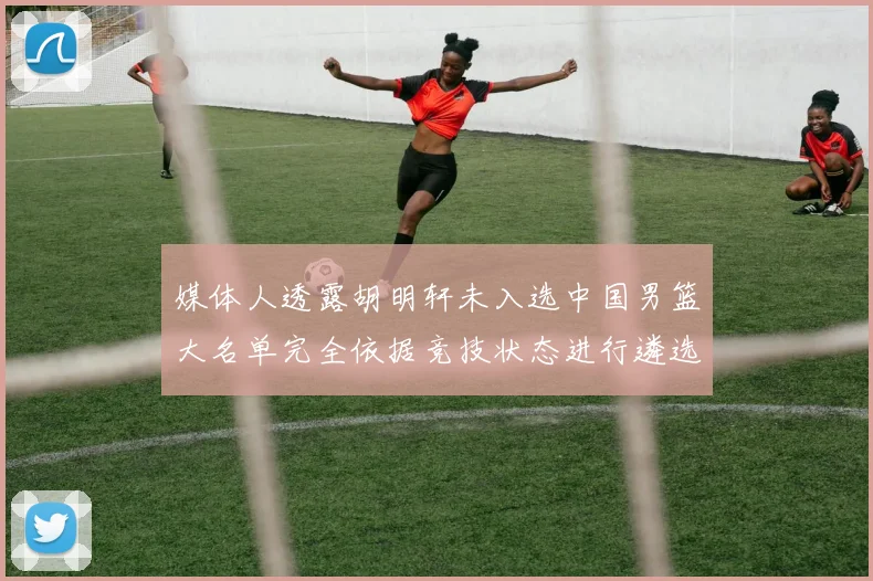 媒体人透露胡明轩未入选中国男篮大名单完全依据竞技状态进行遴选