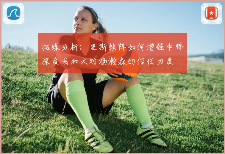 拓媒分析：里斯缺阵如何增强中锋深度或加大对杨瀚森的信任力度
