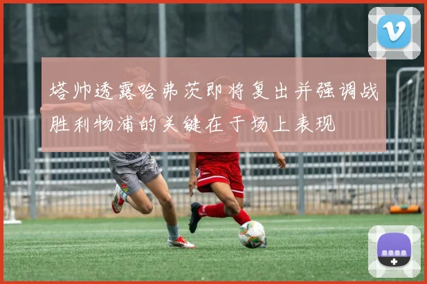 塔帅透露哈弗茨即将复出并强调战胜利物浦的关键在于场上表现