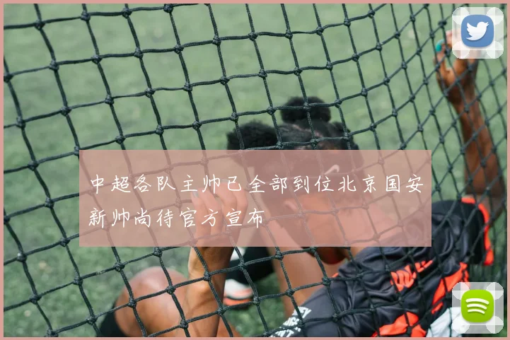 中超各队主帅已全部到位北京国安新帅尚待官方宣布