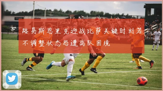 路易斯恩里克迎战比萨关键时刻若不调整状态恐遭离队困境