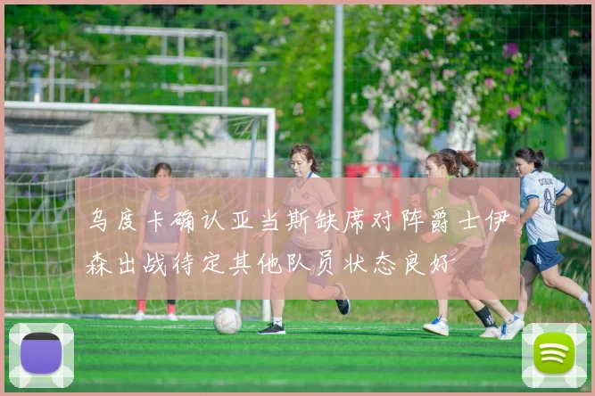 乌度卡确认亚当斯缺席对阵爵士伊森出战待定其他队员状态良好